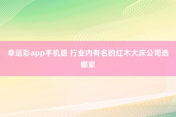 幸运彩app手机版 行业内有名的红木大床公司选哪家