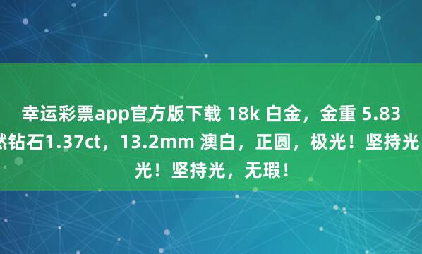 幸运彩票app官方版下载 18k 白金，金重 5.83g，自然钻石1.37ct，13.2mm 澳白，正圆，极光！坚持光，无瑕！