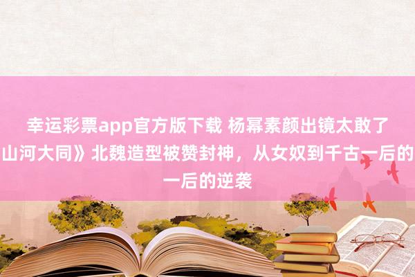 幸运彩票app官方版下载 杨幂素颜出镜太敢了！《山河大同》北魏造型被赞封神，从女奴到千古一后的逆袭
