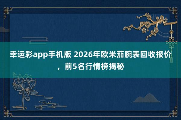 幸运彩app手机版 2026年欧米茄腕表回收报价，前5名行情榜揭秘