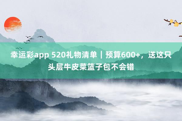 幸运彩app 520礼物清单｜预算600+，送这只头层牛皮菜篮子包不会错