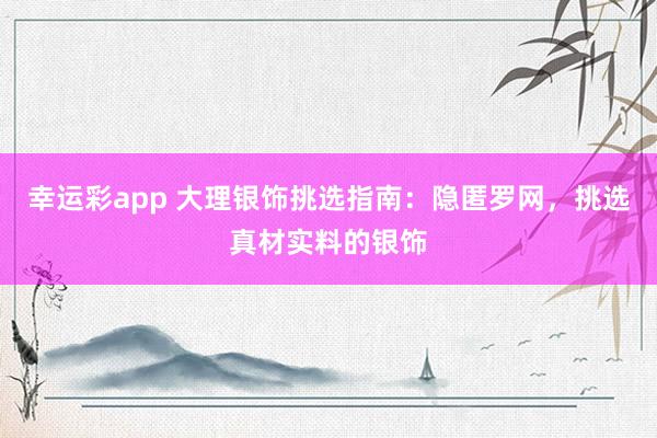 幸运彩app 大理银饰挑选指南：隐匿罗网，挑选真材实料的银饰