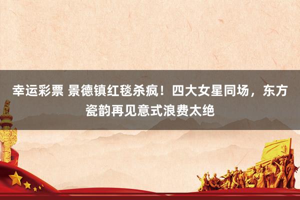 幸运彩票 景德镇红毯杀疯！四大女星同场，东方瓷韵再见意式浪费太绝