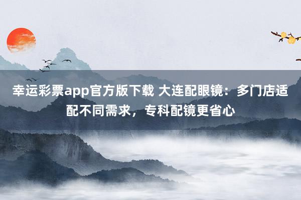 幸运彩票app官方版下载 大连配眼镜：多门店适配不同需求，专科配镜更省心