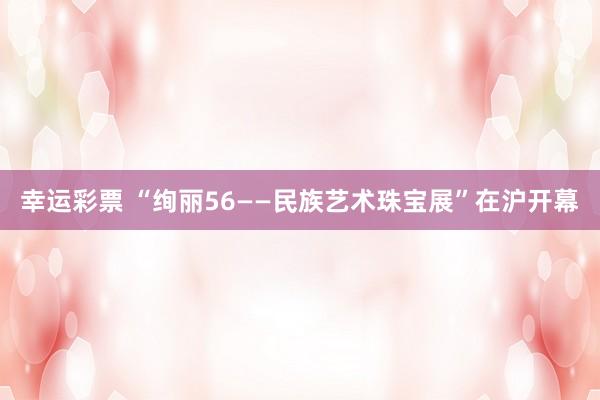 幸运彩票 “绚丽56——民族艺术珠宝展”在沪开幕