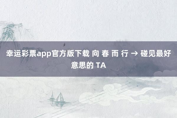 幸运彩票app官方版下载 向 春 而 行 → 碰见最好意思的 TA