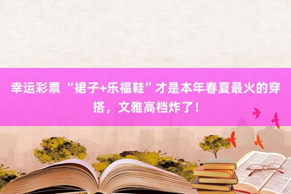幸运彩票 “裙子+乐福鞋”才是本年春夏最火的穿搭，文雅高档炸了！