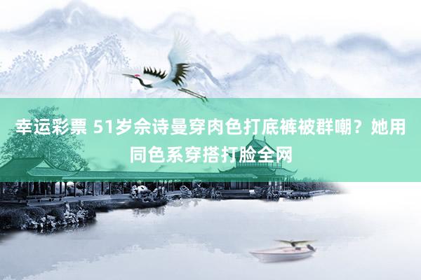 幸运彩票 51岁佘诗曼穿肉色打底裤被群嘲？她用同色系穿搭打脸全网