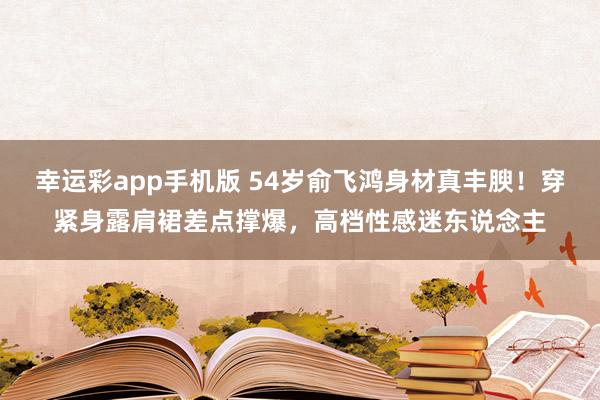幸运彩app手机版 54岁俞飞鸿身材真丰腴！穿紧身露肩裙差点撑爆，高档性感迷东说念主