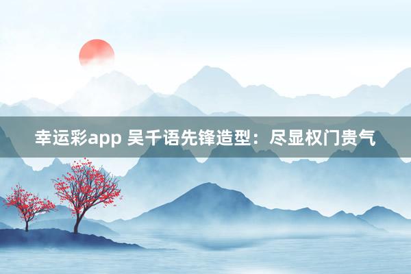 幸运彩app 吴千语先锋造型：尽显权门贵气