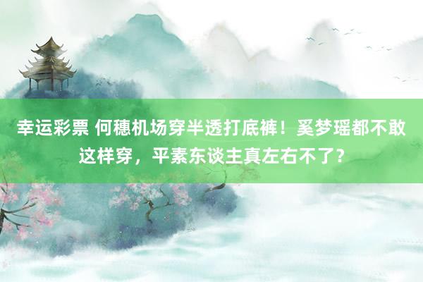 幸运彩票 何穗机场穿半透打底裤！奚梦瑶都不敢这样穿，平素东谈主真左右不了？