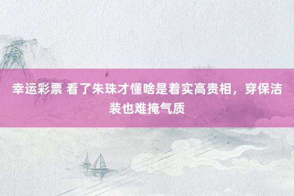 幸运彩票 看了朱珠才懂啥是着实高贵相，穿保洁装也难掩气质
