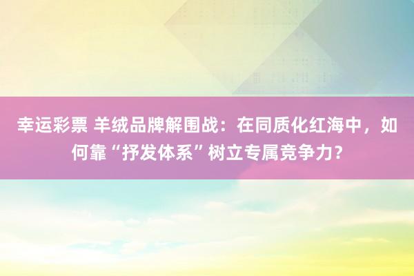 幸运彩票 羊绒品牌解围战：在同质化红海中，如何靠“抒发体系”树立专属竞争力？