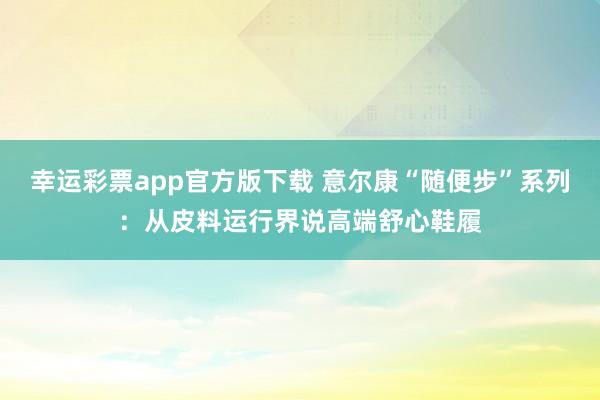 幸运彩票app官方版下载 意尔康“随便步”系列：从皮料运行界说高端舒心鞋履