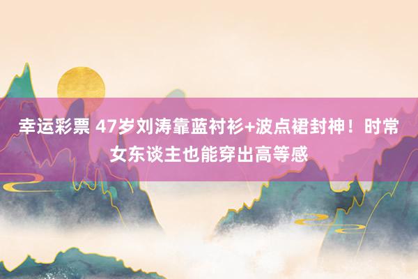 幸运彩票 47岁刘涛靠蓝衬衫+波点裙封神！时常女东谈主也能穿出高等感