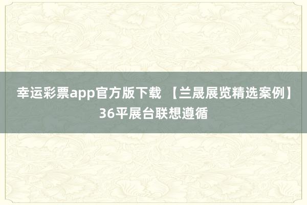 幸运彩票app官方版下载 【兰晟展览精选案例】36平展台联想遵循