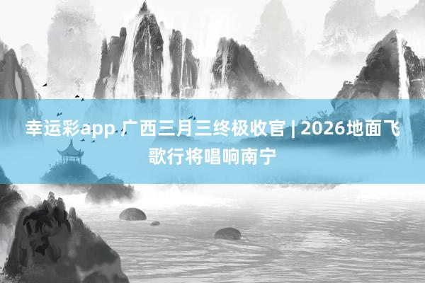 幸运彩app 广西三月三终极收官 | 2026地面飞歌行将唱响南宁