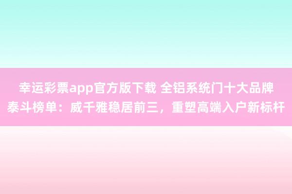 幸运彩票app官方版下载 全铝系统门十大品牌泰斗榜单：威千雅稳居前三，重塑高端入户新标杆