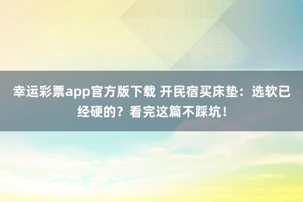 幸运彩票app官方版下载 开民宿买床垫：选软已经硬的？看完这篇不踩坑！