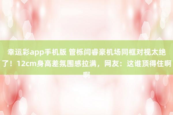 幸运彩app手机版 管栎闫睿豪机场同框对视太绝了！12cm身高差氛围感拉满，网友：这谁顶得住啊