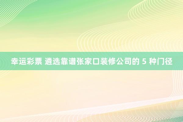 幸运彩票 遴选靠谱张家口装修公司的 5 种门径