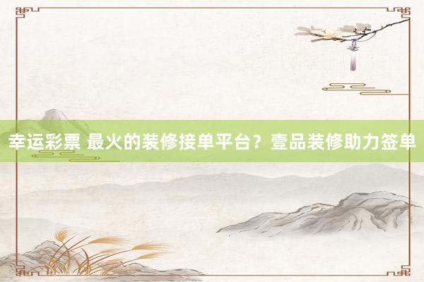 幸运彩票 最火的装修接单平台？壹品装修助力签单