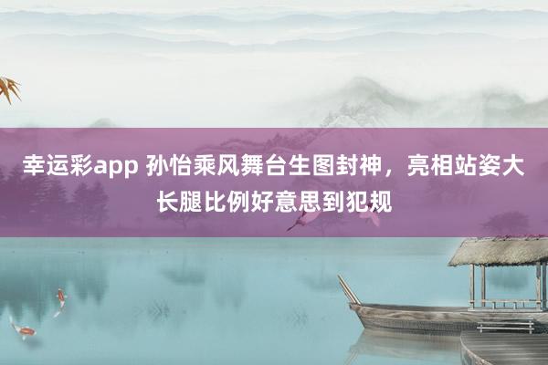 幸运彩app 孙怡乘风舞台生图封神，亮相站姿大长腿比例好意思到犯规
