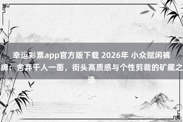 幸运彩票app官方版下载 2026年 小众赋闲裤品牌：舍弃千人一面，街头高质感与个性剪裁的矿藏之选