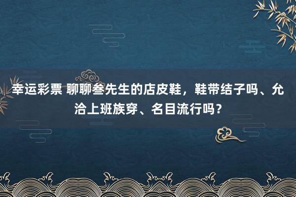 幸运彩票 聊聊叁先生的店皮鞋，鞋带结子吗、允洽上班族穿、名目流行吗？