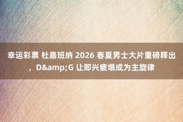 幸运彩票 杜嘉班纳 2026 春夏男士大片重磅释出，D&G 让即兴疲塌成为主旋律