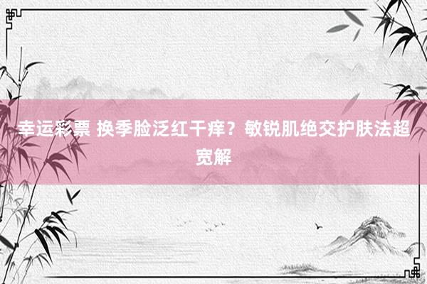 幸运彩票 换季脸泛红干痒？敏锐肌绝交护肤法超宽解