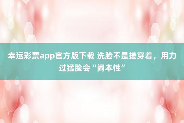 幸运彩票app官方版下载 洗脸不是搓穿着，用力过猛脸会“闹本性”