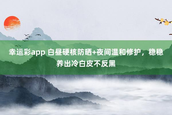 幸运彩app 白昼硬核防晒+夜间温和修护，稳稳养出冷白皮不反黑