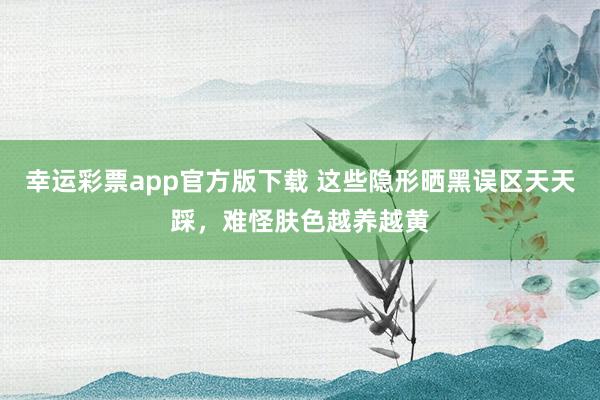 幸运彩票app官方版下载 这些隐形晒黑误区天天踩，难怪肤色越养越黄