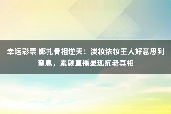幸运彩票 娜扎骨相逆天！淡妆浓妆王人好意思到窒息，素颜直播显现抗老真相