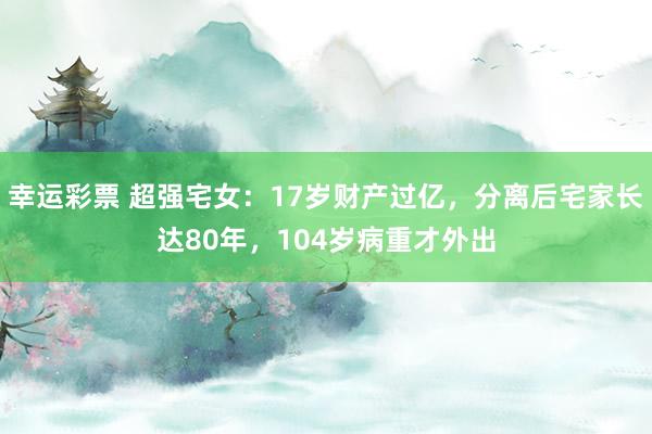 幸运彩票 超强宅女：17岁财产过亿，分离后宅家长达80年，104岁病重才外出