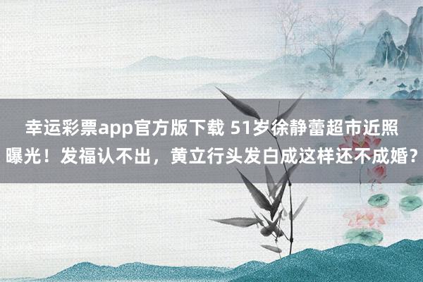 幸运彩票app官方版下载 51岁徐静蕾超市近照曝光！发福认不出，黄立行头发白成这样还不成婚？