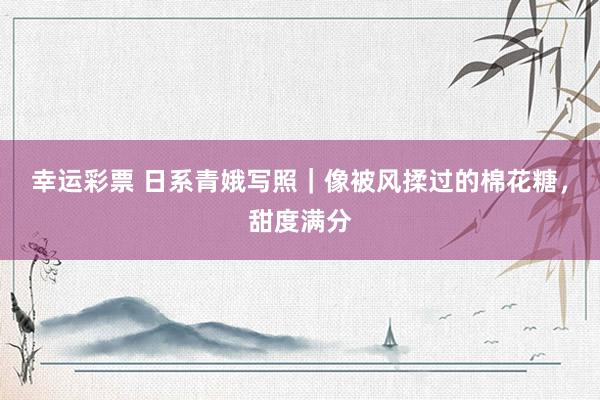 幸运彩票 日系青娥写照｜像被风揉过的棉花糖，甜度满分