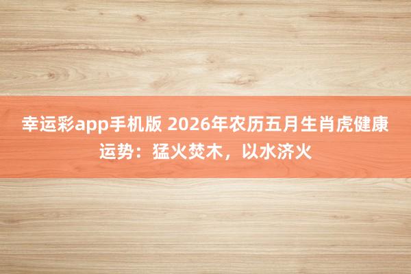 幸运彩app手机版 2026年农历五月生肖虎健康运势：猛火焚木，以水济火