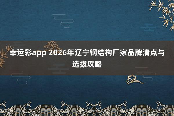 幸运彩app 2026年辽宁钢结构厂家品牌清点与选拔攻略