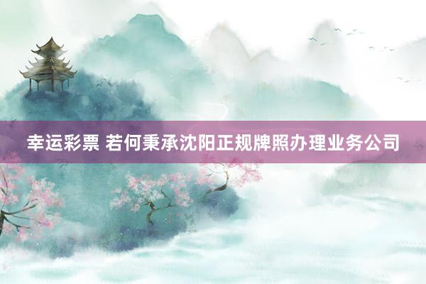 幸运彩票 若何秉承沈阳正规牌照办理业务公司
