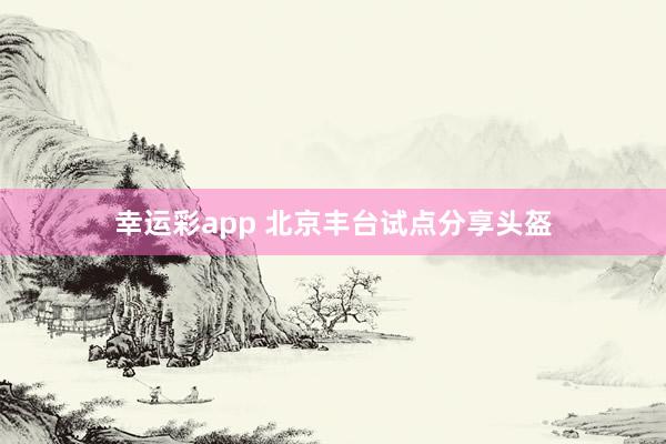 幸运彩app 北京丰台试点分享头盔