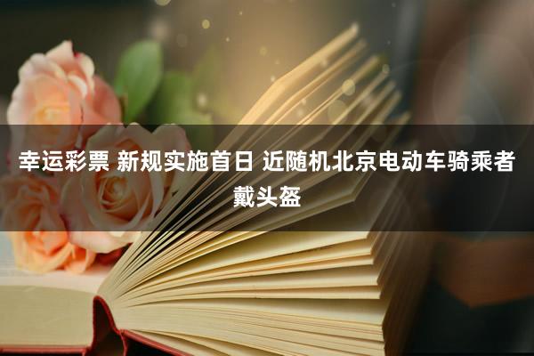 幸运彩票 新规实施首日 近随机北京电动车骑乘者戴头盔