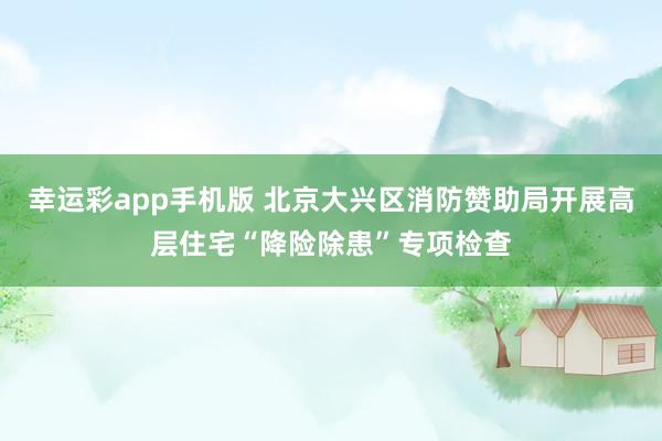 幸运彩app手机版 北京大兴区消防赞助局开展高层住宅“降险除患”专项检查