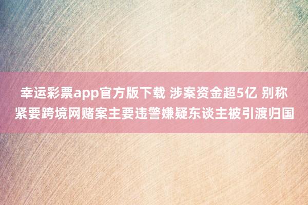 幸运彩票app官方版下载 涉案资金超5亿 别称紧要跨境网赌案主要违警嫌疑东谈主被引渡归国