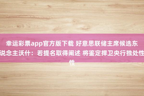 幸运彩票app官方版下载 好意思联储主席候选东说念主沃什：若提名取得阐述 将鉴定捍卫央行独处性