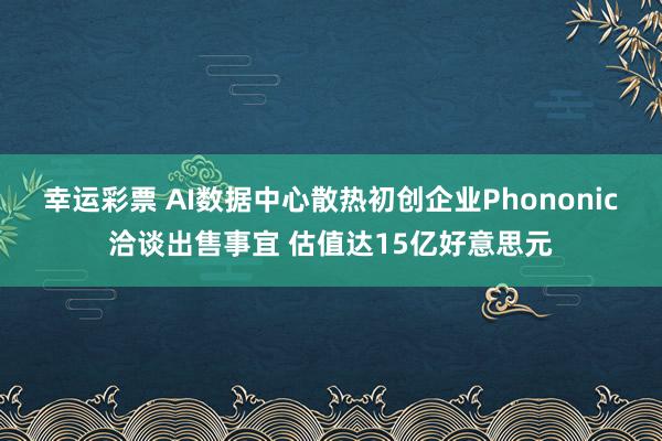 幸运彩票 AI数据中心散热初创企业Phononic洽谈出售事宜 估值达15亿好意思元