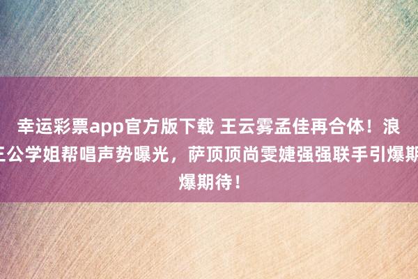 幸运彩票app官方版下载 王云雾孟佳再合体！浪姐三公学姐帮唱声势曝光，萨顶顶尚雯婕强强联手引爆期待！