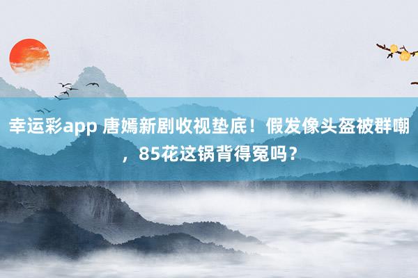 幸运彩app 唐嫣新剧收视垫底！假发像头盔被群嘲，85花这锅背得冤吗？