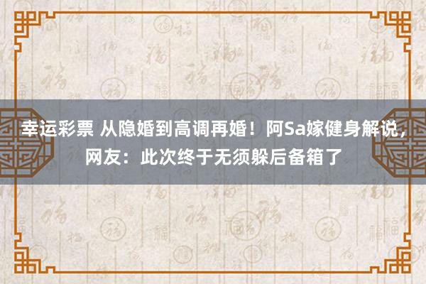 幸运彩票 从隐婚到高调再婚！阿Sa嫁健身解说，网友：此次终于无须躲后备箱了